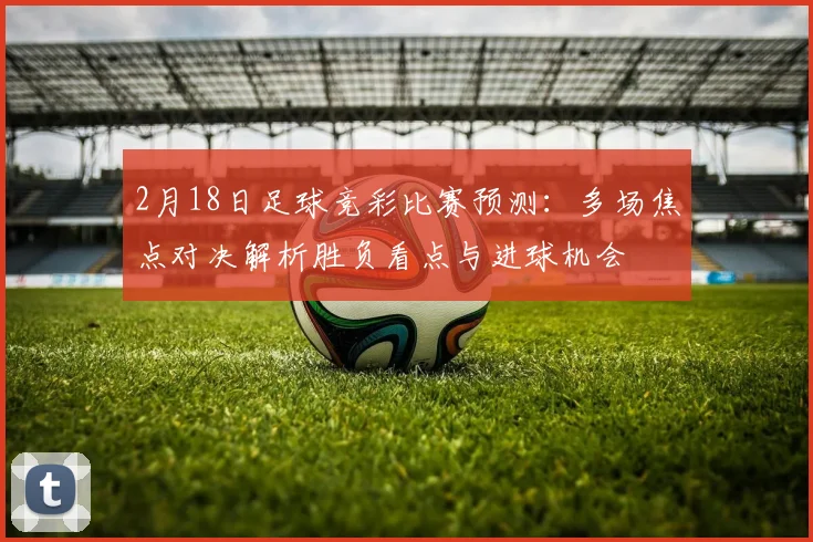 2月18日足球竞彩比赛预测：多场焦点对决解析胜负看点与进球机会