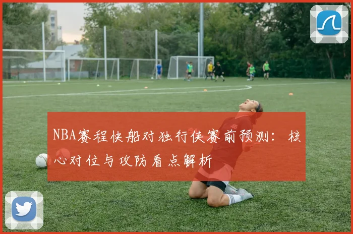 NBA赛程快船对独行侠赛前预测:核心对位与攻防看点解析