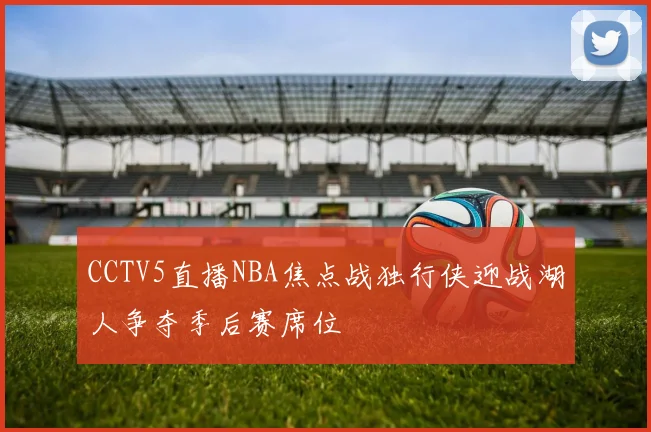 CCTV5直播NBA焦点战独行侠迎战湖人争夺季后赛席位