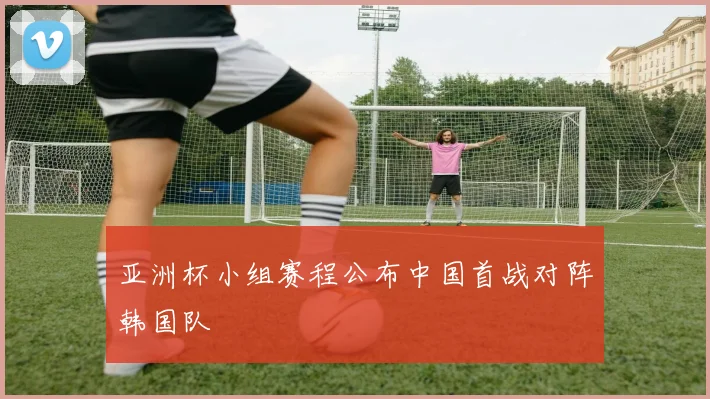 亚洲杯小组赛程公布中国首战对阵韩国队