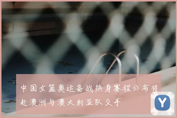 中国女篮奥运备战热身赛程公布将赴澳洲与澳大利亚队交手