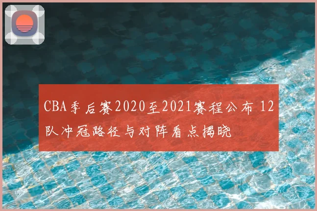 CBA季后赛2020至2021赛程公布 12队冲冠路径与对阵看点揭晓