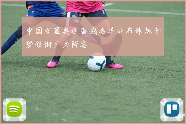 中国女篮奥运备战名单公布韩旭李梦领衔主力阵容
