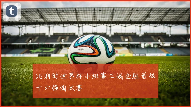 比利时世界杯小组赛三战全胜晋级十六强淘汰赛