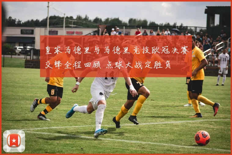 皇家马德里与马德里竞技欧冠决赛交锋全程回顾 点球大战定胜负