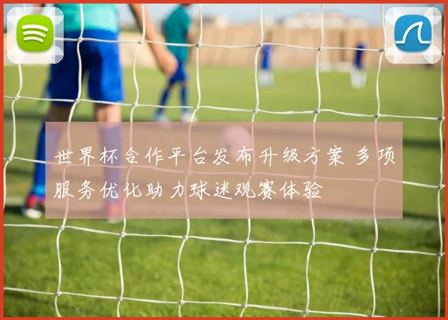 世界杯合作平台发布升级方案 多项服务优化助力球迷观赛体验