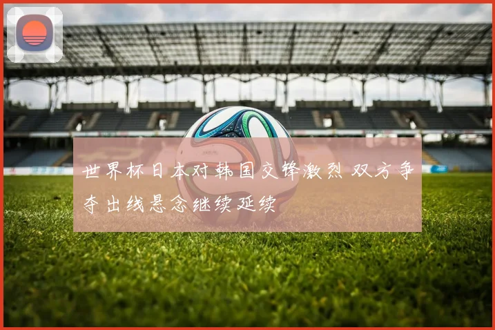世界杯日本对韩国交锋激烈 双方争夺出线悬念继续延续