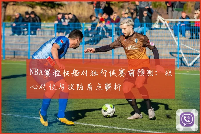 NBA赛程快船对独行侠赛前预测:核心对位与攻防看点解析