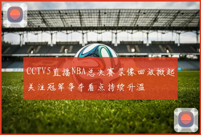 CCTV5直播NBA总决赛录像回放掀起关注冠军争夺看点持续升温