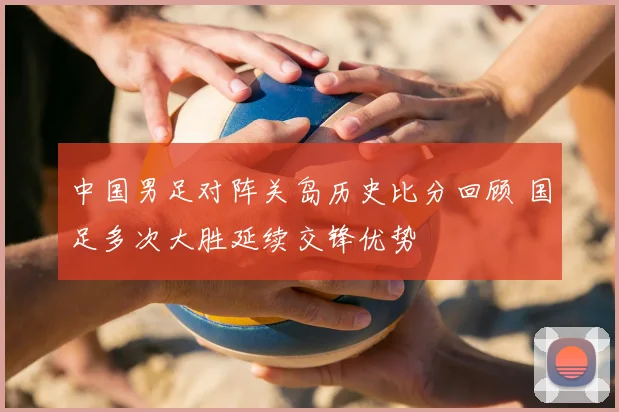 中国男足对阵关岛历史比分回顾 国足多次大胜延续交锋优势