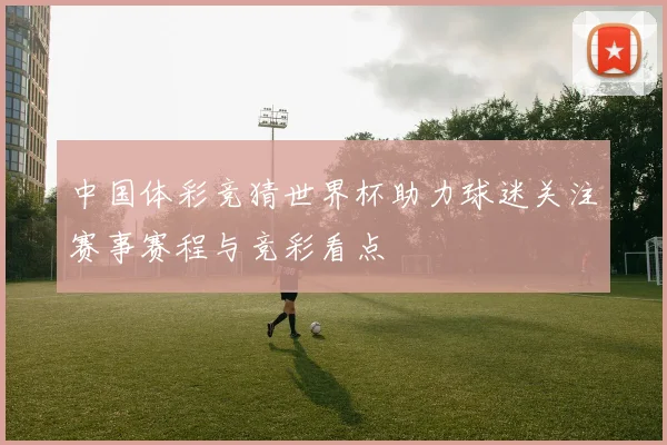中国体彩竞猜世界杯助力球迷关注赛事赛程与竞彩看点