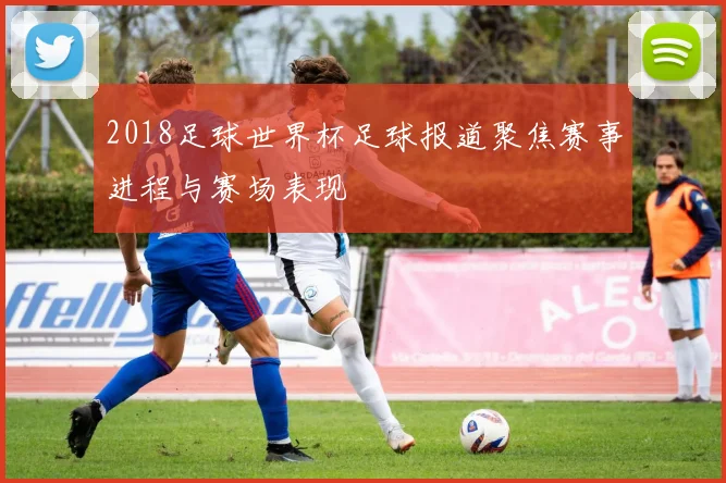 2018足球世界杯足球报道聚焦赛事进程与赛场表现