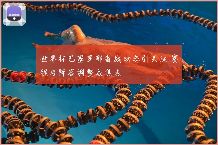 世界杯巴塞罗那备战动态引关注 赛程与阵容调整成焦点