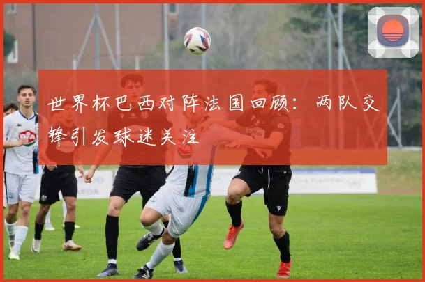 世界杯巴西对阵法国回顾：两队交锋引发球迷关注